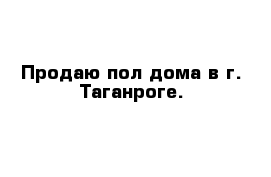 Продаю пол дома в г. Таганроге. 